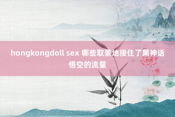 hongkongdoll sex 哪些取景地接住了黑神话悟空的流量