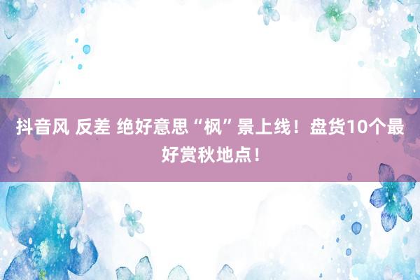 抖音风 反差 绝好意思“枫”景上线！盘货10个最好赏秋地点！