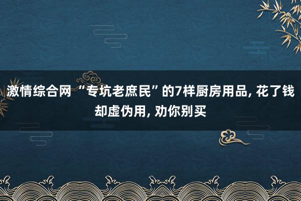 激情综合网 “专坑老庶民”的7样厨房用品， 花了钱却虚伪用， 劝你别买