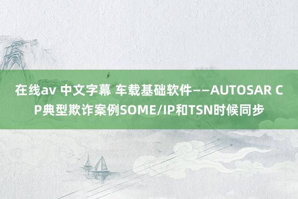 在线av 中文字幕 车载基础软件——AUTOSAR CP典型欺诈案例SOME/IP和TSN时候同步