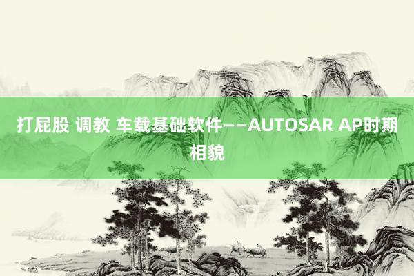 打屁股 调教 车载基础软件——AUTOSAR AP时期相貌