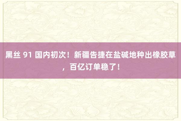 黑丝 91 国内初次！新疆告捷在盐碱地种出橡胶草，百亿订单稳了！