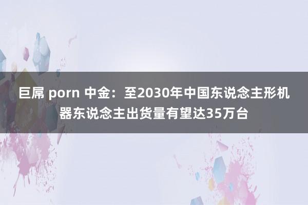 巨屌 porn 中金：至2030年中国东说念主形机器东说念主出货量有望达35万台