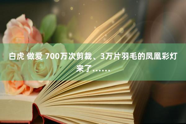 白虎 做爱 700万次剪裁、3万片羽毛的凤凰彩灯来了……