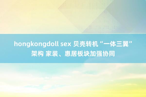 hongkongdoll sex 贝壳转机“一体三翼”架构 家装、惠居板块加强协同