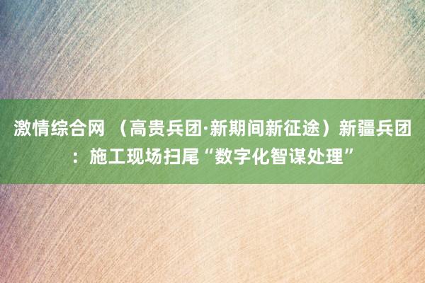 激情综合网 （高贵兵团·新期间新征途）新疆兵团：施工现场扫尾“数字化智谋处理”