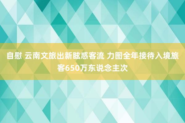 自慰 云南文旅出新眩惑客流 力图全年接待入境旅客650万东说念主次