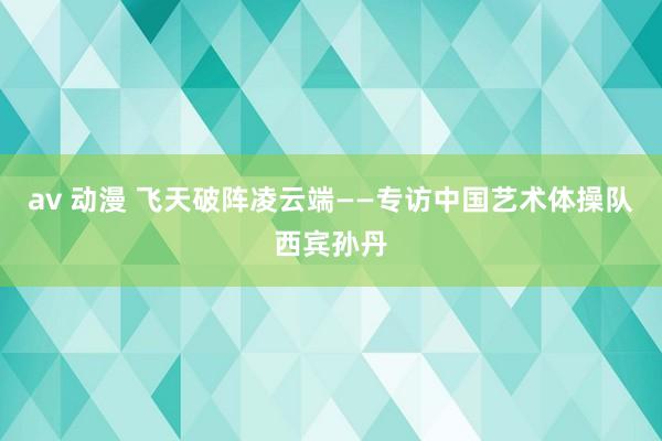 av 动漫 飞天破阵凌云端——专访中国艺术体操队西宾孙丹