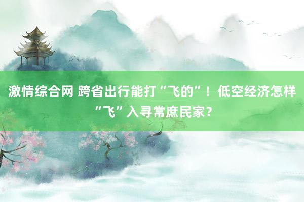 激情综合网 跨省出行能打“飞的”！低空经济怎样“飞”入寻常庶民家？