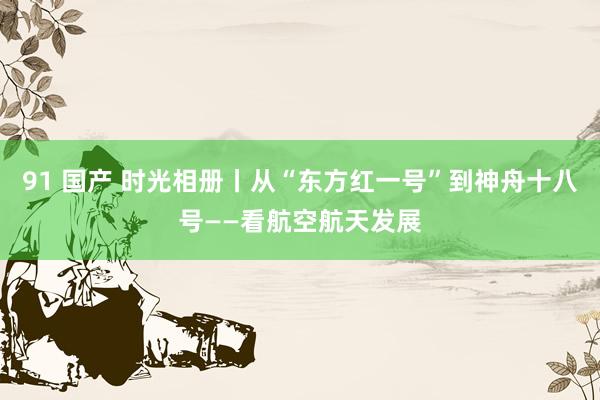 91 国产 时光相册丨从“东方红一号”到神舟十八号——看航空航天发展