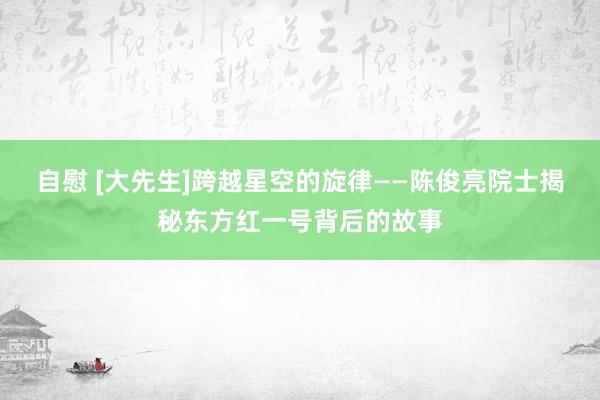 自慰 [大先生]跨越星空的旋律——陈俊亮院士揭秘东方红一号背后的故事