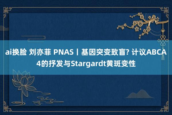 ai换脸 刘亦菲 PNAS丨基因突变致盲? 计议ABCA4的抒发与Stargardt黄斑变性