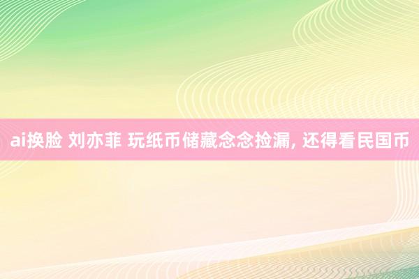 ai换脸 刘亦菲 玩纸币储藏念念捡漏， 还得看民国币