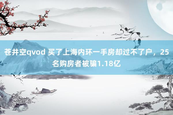 苍井空qvod 买了上海内环一手房却过不了户，25名购房者被骗1.18亿