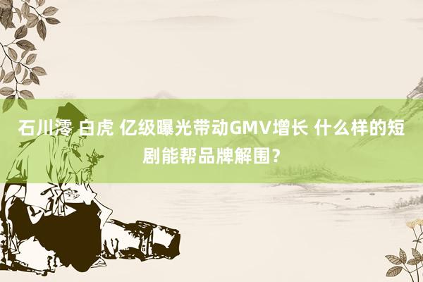 石川澪 白虎 亿级曝光带动GMV增长 什么样的短剧能帮品牌解围？