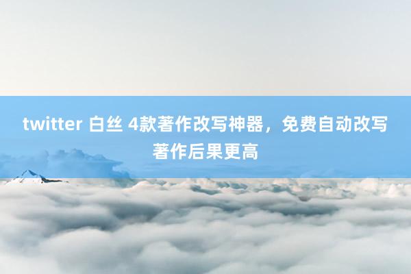 twitter 白丝 4款著作改写神器，免费自动改写著作后果更高