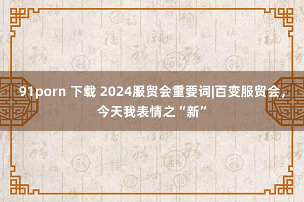 91porn 下载 2024服贸会重要词|百变服贸会，今天我表情之“新”