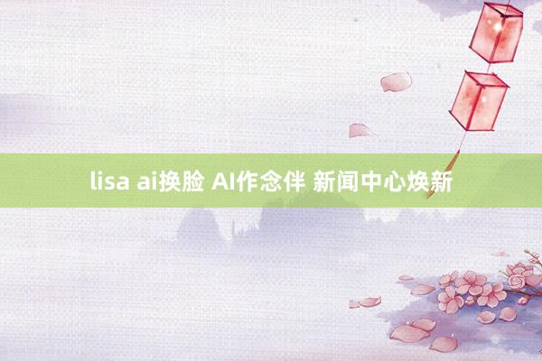 lisa ai换脸 AI作念伴 新闻中心焕新