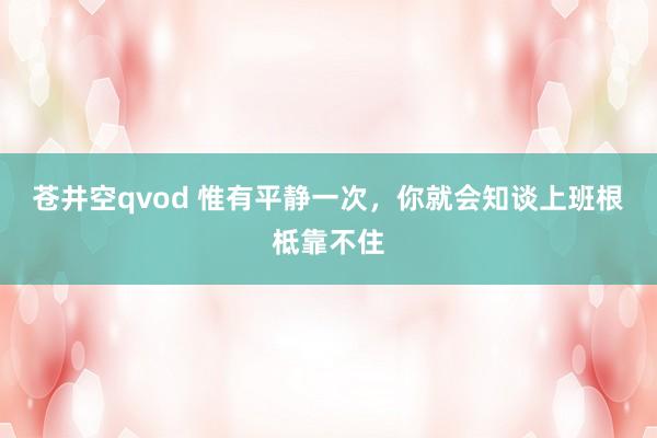 苍井空qvod 惟有平静一次，你就会知谈上班根柢靠不住