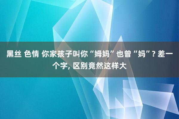 黑丝 色情 你家孩子叫你“姆妈”也曾“妈”? 差一个字， 区别竟然这样大