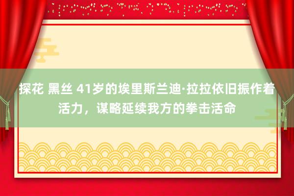 探花 黑丝 41岁的埃里斯兰迪·拉拉依旧振作着活力，谋略延续我方的拳击活命