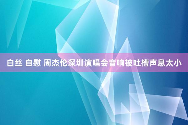 白丝 自慰 周杰伦深圳演唱会音响被吐槽声息太小