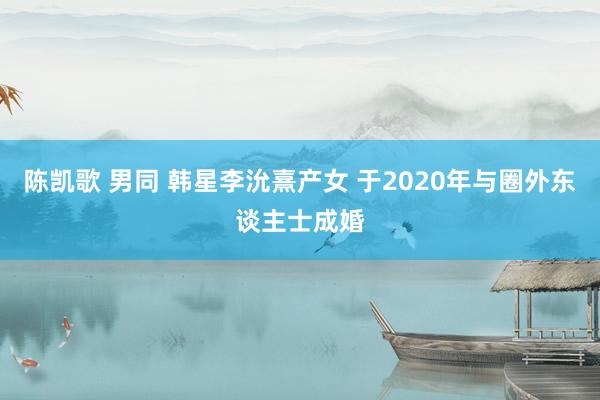 陈凯歌 男同 韩星李沇熹产女 于2020年与圈外东谈主士成婚