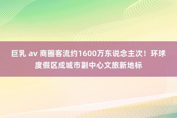 巨乳 av 商圈客流约1600万东说念主次！环球度假区成城市副中心文旅新地标