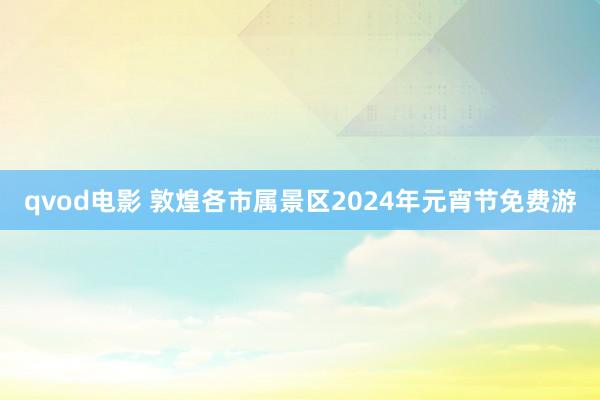 qvod电影 敦煌各市属景区2024年元宵节免费游