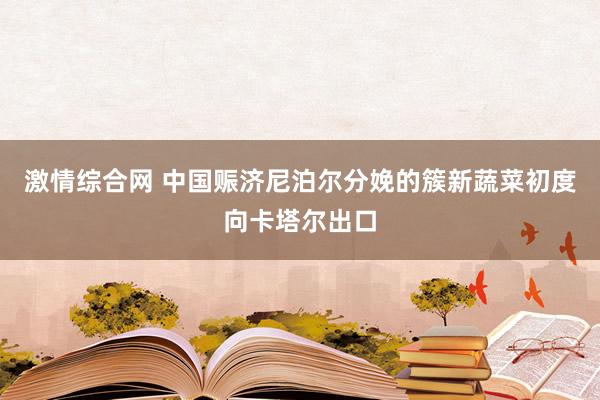 激情综合网 中国赈济尼泊尔分娩的簇新蔬菜初度向卡塔尔出口