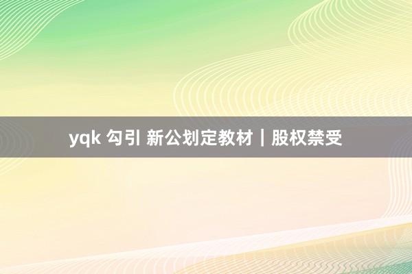 yqk 勾引 新公划定教材｜股权禁受