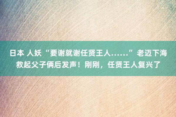 日本 人妖 “要谢就谢任贤王人……” 老迈下海救起父子俩后发声！刚刚，任贤王人复兴了