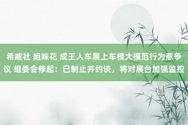 希威社 姐妹花 成王人车展上车模大模范行为惹争议 组委会修起：已制止并约谈，将对展台加强监控