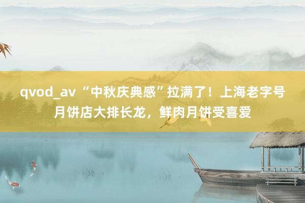 qvod_av “中秋庆典感”拉满了！上海老字号月饼店大排长龙，鲜肉月饼受喜爱