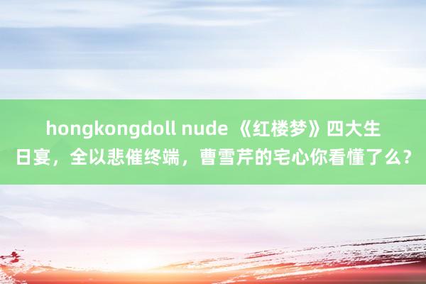 hongkongdoll nude 《红楼梦》四大生日宴，全以悲催终端，曹雪芹的宅心你看懂了么？