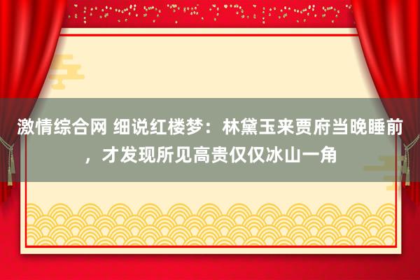 激情综合网 细说红楼梦：林黛玉来贾府当晚睡前，才发现所见高贵仅仅冰山一角