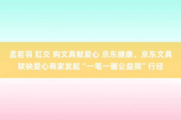 孟若羽 肛交 购文具献爱心 京东健康、京东文具联袂爱心商家发起“一笔一画公益周”行径