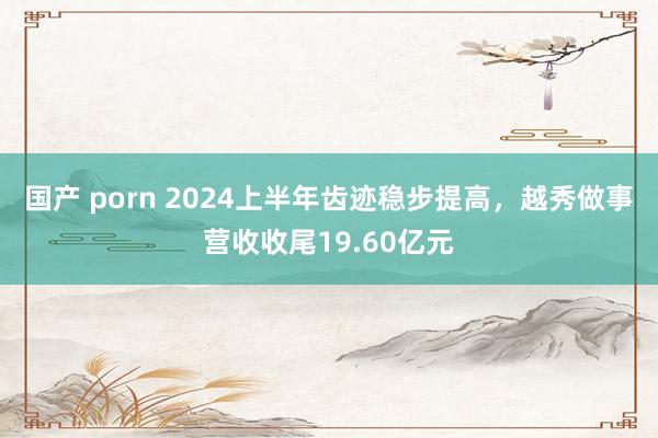 国产 porn 2024上半年齿迹稳步提高，越秀做事营收收尾19.60亿元