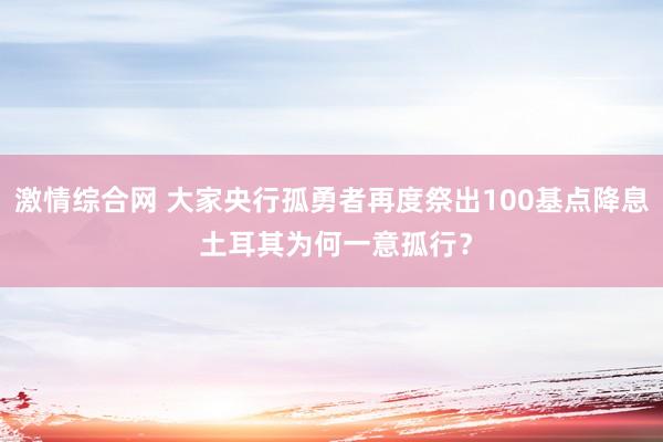 激情综合网 大家央行孤勇者再度祭出100基点降息 土耳其为何一意孤行？