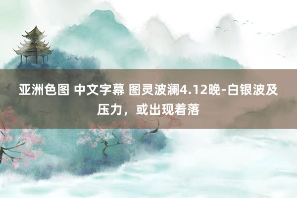 亚洲色图 中文字幕 图灵波澜4.12晚-白银波及压力，或出现着落