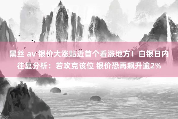 黑丝 av 银价大涨贴近首个看涨地方！白银日内往复分析：若攻克该位 银价恐再飙升逾2%