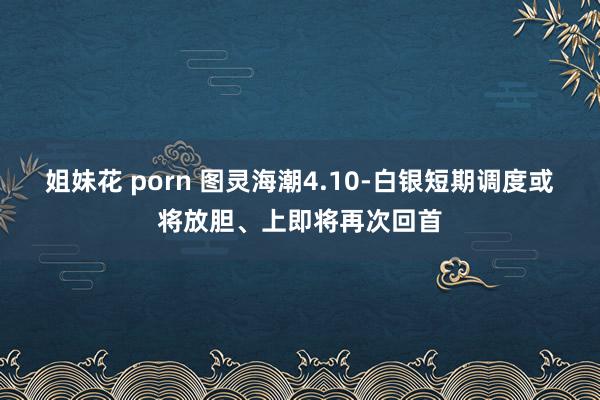 姐妹花 porn 图灵海潮4.10-白银短期调度或将放胆、上即将再次回首