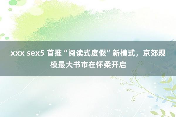 xxx sex5 首推“阅读式度假”新模式，京郊规模最大书市在怀柔开启