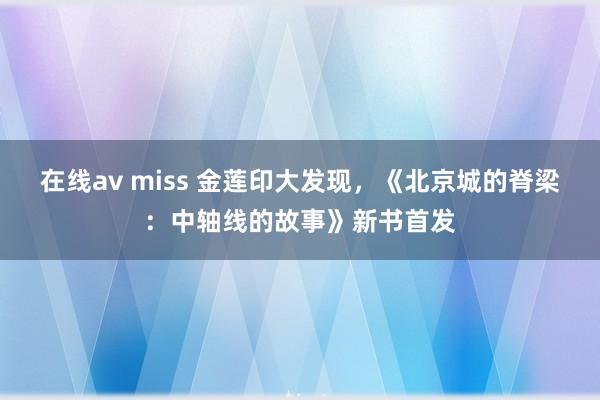 在线av miss 金莲印大发现，《北京城的脊梁：中轴线的故事》新书首发