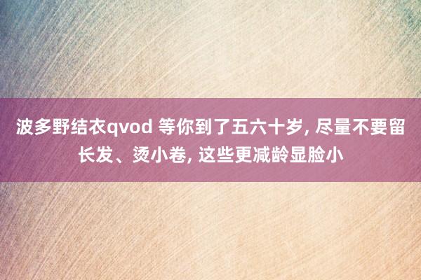 波多野结衣qvod 等你到了五六十岁， 尽量不要留长发、烫小卷， 这些更减龄显脸小