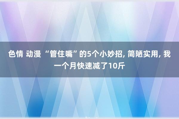 色情 动漫 “管住嘴”的5个小妙招， 简陋实用， 我一个月快速减了10斤