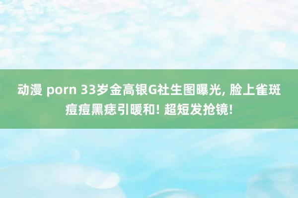 动漫 porn 33岁金高银G社生图曝光， 脸上雀斑痘痘黑痣引暖和! 超短发抢镜!