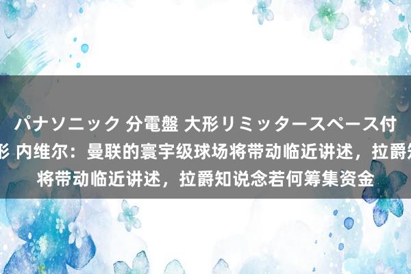 パナソニック 分電盤 大形リミッタースペース付 露出・半埋込両用形 内维尔：曼联的寰宇级球场将带动临近讲述，拉爵知说念若何筹集资金