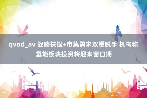 qvod_av 战略扶捏+市集需求双重脱手 机构称氢能板块投资将迎来窗口期