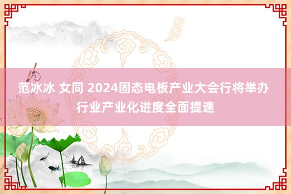 范冰冰 女同 2024固态电板产业大会行将举办 行业产业化进度全面提速